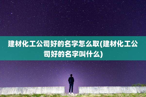 建材化工公司好的名字怎么取(建材化工公司好的名字叫什么)