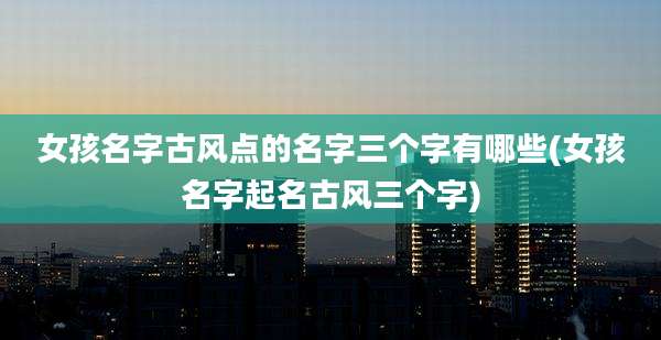 女孩名字古风点的名字三个字有哪些(女孩名字起名古风三个字)