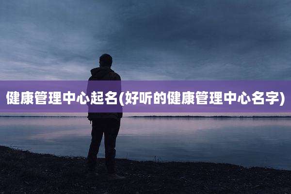 健康管理中心起名(好听的健康管理中心名字)