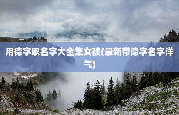 用德字取名字大全集女孩(最新带德字名字洋气)