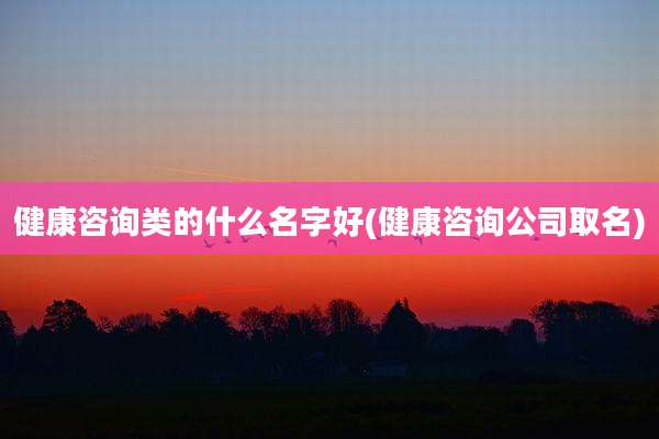 健康咨询类的什么名字好(健康咨询公司取名)