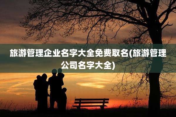 旅游管理企业名字大全免费取名(旅游管理公司名字大全)