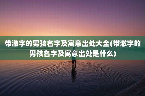 带澈字的男孩名字及寓意出处大全(带澈字的男孩名字及寓意出处是什么)