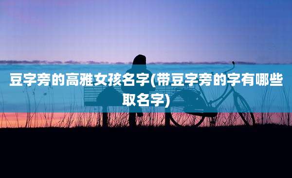 豆字旁的高雅女孩名字(带豆字旁的字有哪些取名字)