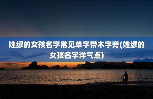 姓缪的女孩名字常见单字带木字旁(姓缪的女孩名字洋气点)