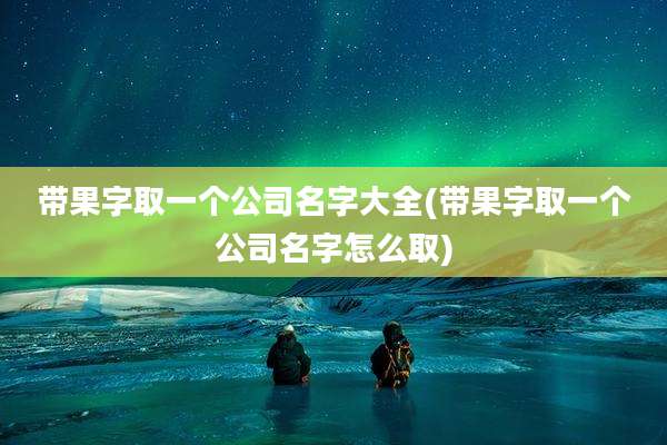 带果字取一个公司名字大全(带果字取一个公司名字怎么取)