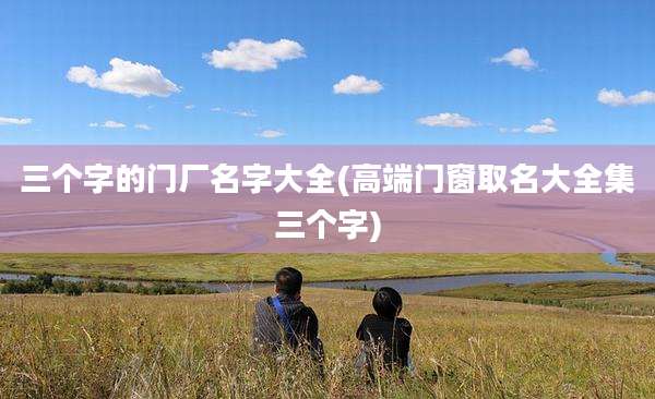 三个字的门厂名字大全(高端门窗取名大全集三个字)