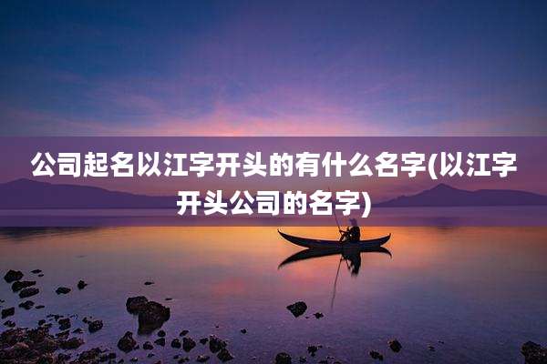 公司起名以江字开头的有什么名字(以江字开头公司的名字)