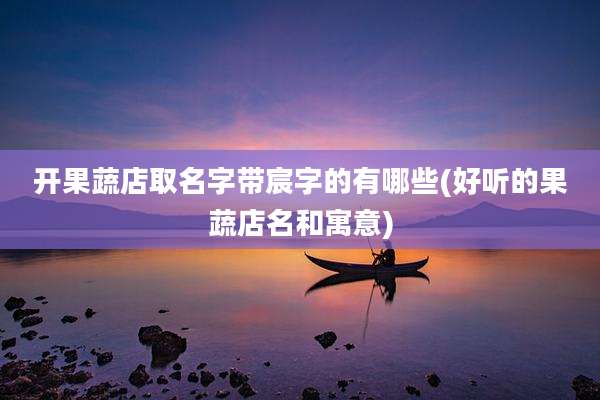 开果蔬店取名字带宸字的有哪些(好听的果蔬店名和寓意)