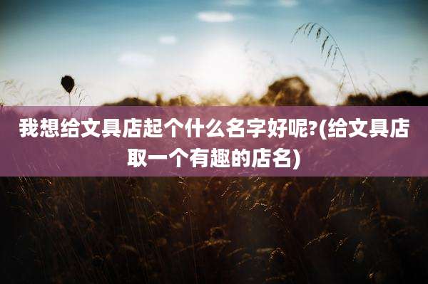 我想给文具店起个什么名字好呢?(给文具店取一个有趣的店名)