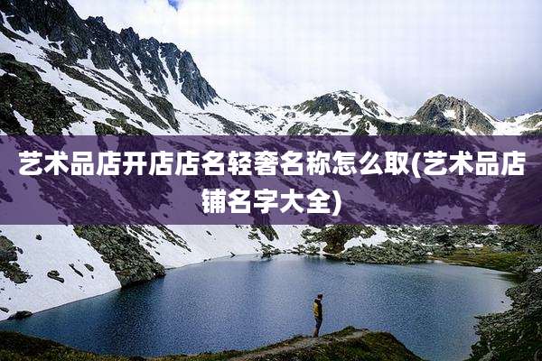 艺术品店开店店名轻奢名称怎么取(艺术品店铺名字大全)