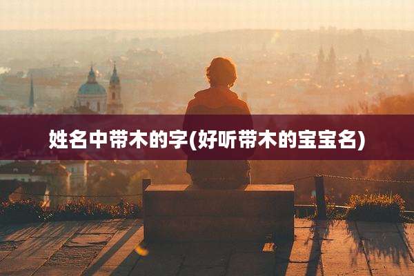 姓名中带木的字(好听带木的宝宝名)