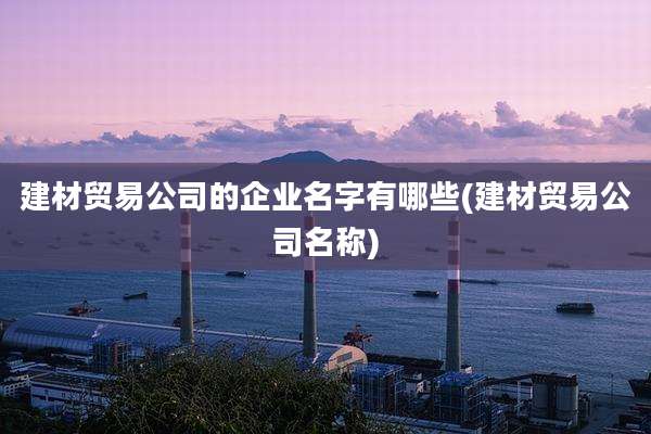 建材贸易公司的企业名字有哪些(建材贸易公司名称)