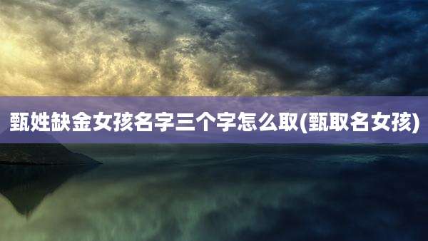 甄姓缺金女孩名字三个字怎么取(甄取名女孩)