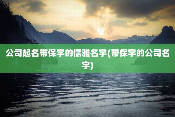 公司起名带保字的儒雅名字(带保字的公司名字)