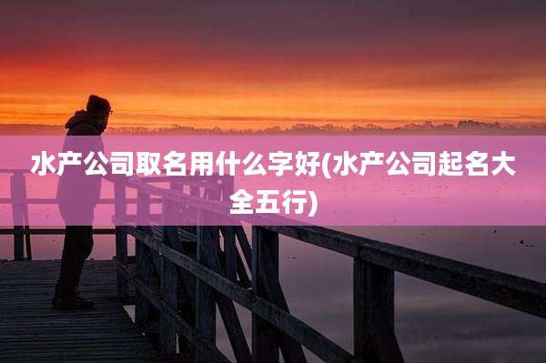 水产公司取名用什么字好(水产公司起名大全五行)