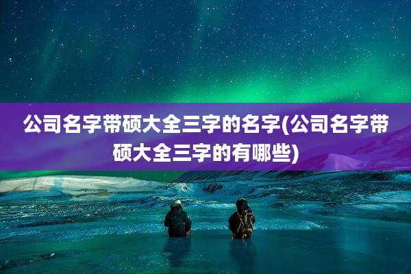 公司名字带硕大全三字的名字(公司名字带硕大全三字的有哪些)