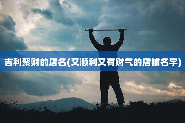 吉利聚财的店名(又顺利又有财气的店铺名字)
