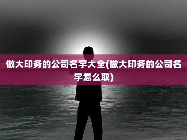 做大印务的公司名字大全(做大印务的公司名字怎么取)