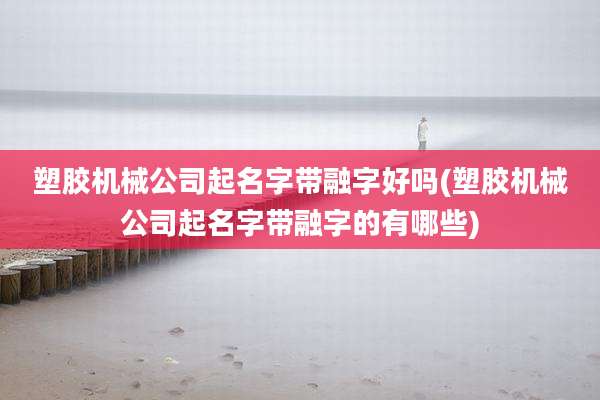 塑胶机械公司起名字带融字好吗(塑胶机械公司起名字带融字的有哪些)