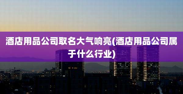 酒店用品公司取名大气响亮(酒店用品公司属于什么行业)