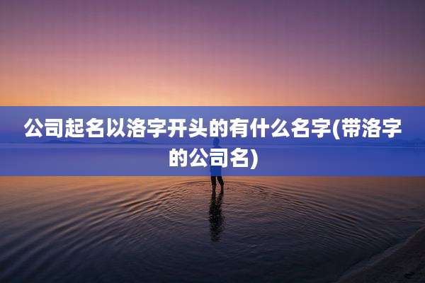 公司起名以洛字开头的有什么名字(带洛字的公司名)