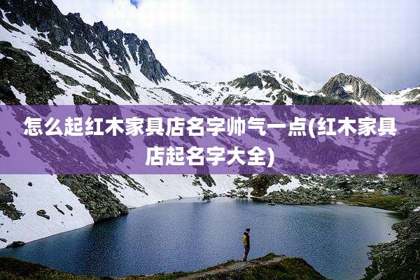 怎么起红木家具店名字帅气一点(红木家具店起名字大全)