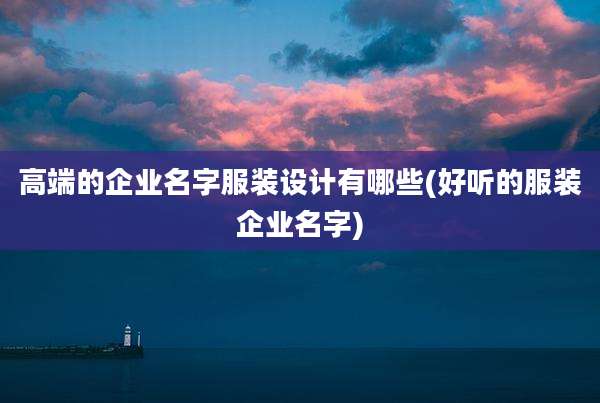 高端的企业名字服装设计有哪些(好听的服装企业名字)