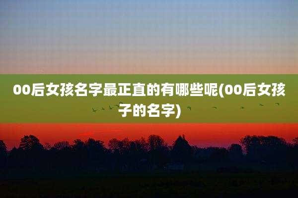 00后女孩名字最正直的有哪些呢(00后女孩子的名字)