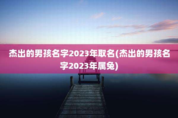 杰出的男孩名字2023年取名(杰出的男孩名字2023年属兔)