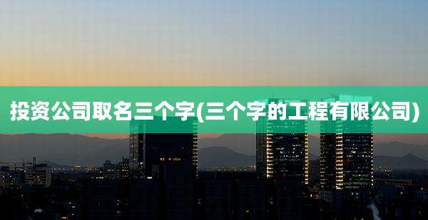 投资公司取名三个字(三个字的工程有限公司)