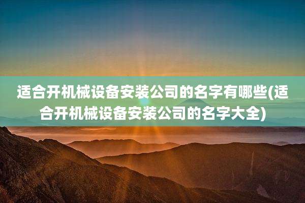 适合开机械设备安装公司的名字有哪些(适合开机械设备安装公司的名字大全)