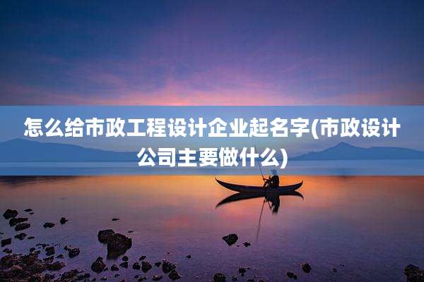 怎么给市政工程设计企业起名字(市政设计公司主要做什么)