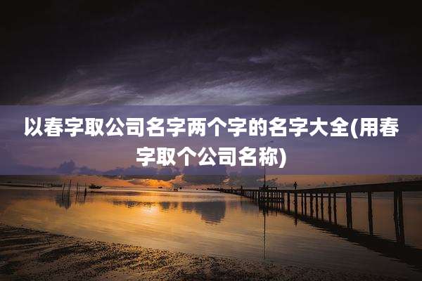 以春字取公司名字两个字的名字大全(用春字取个公司名称)