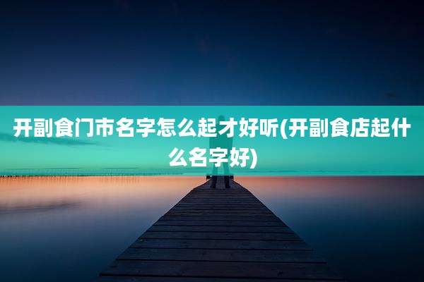 开副食门市名字怎么起才好听(开副食店起什么名字好)