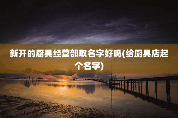 新开的厨具经营部取名字好吗(给厨具店起个名字)