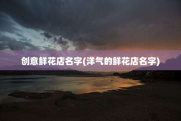 创意鲜花店名字(洋气的鲜花店名字)