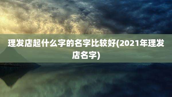 理发店起什么字的名字比较好(2021年理发店名字)