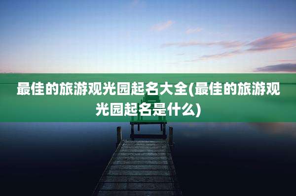 最佳的旅游观光园起名大全(最佳的旅游观光园起名是什么)