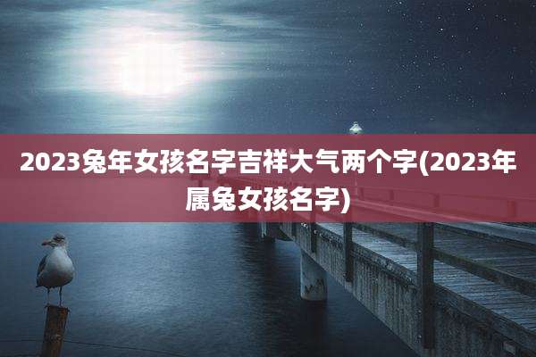 2023兔年女孩名字吉祥大气两个字(2023年属兔女孩名字)