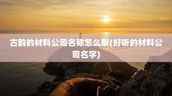 古韵的材料公司名称怎么取(好听的材料公司名字)
