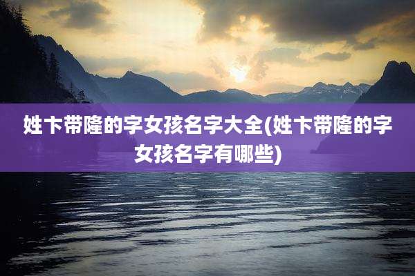 姓卞带隆的字女孩名字大全(姓卞带隆的字女孩名字有哪些)