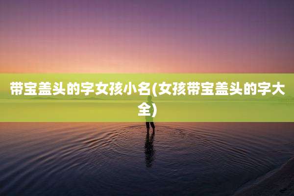 带宝盖头的字女孩小名(女孩带宝盖头的字大全)