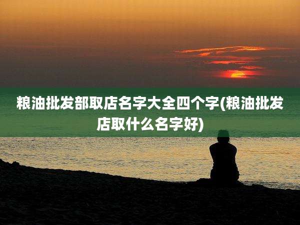 粮油批发部取店名字大全四个字(粮油批发店取什么名字好)