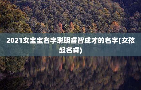 2021女宝宝名字聪明睿智成才的名字(女孩起名睿)