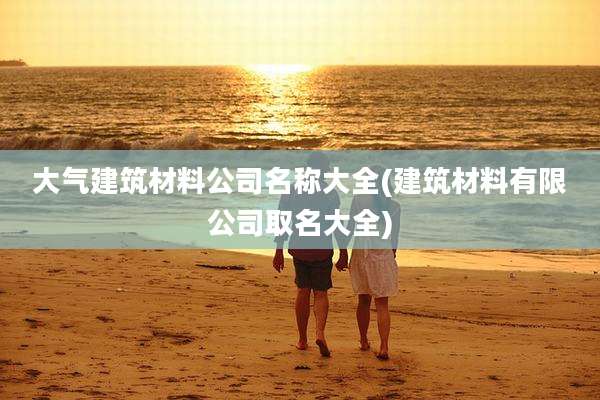 大气建筑材料公司名称大全(建筑材料有限公司取名大全)