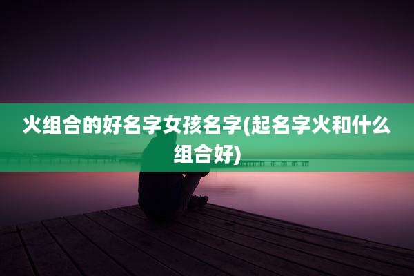 火组合的好名字女孩名字(起名字火和什么组合好)