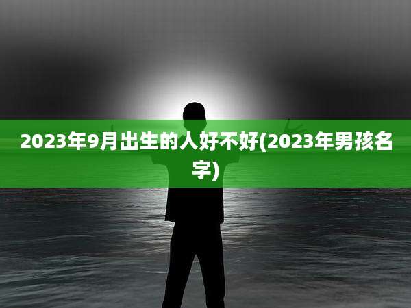 2023年9月出生的人好不好(2023年男孩名字)