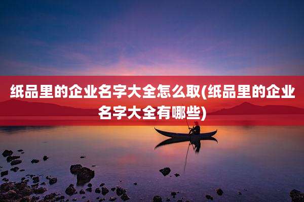 纸品里的企业名字大全怎么取(纸品里的企业名字大全有哪些)