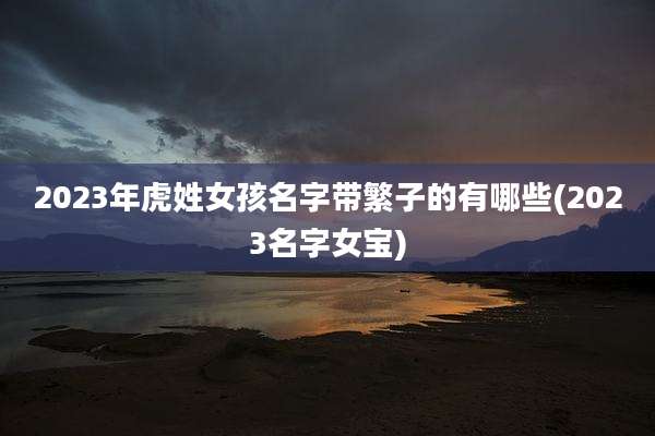 2023年虎姓女孩名字带繁子的有哪些(2023名字女宝)